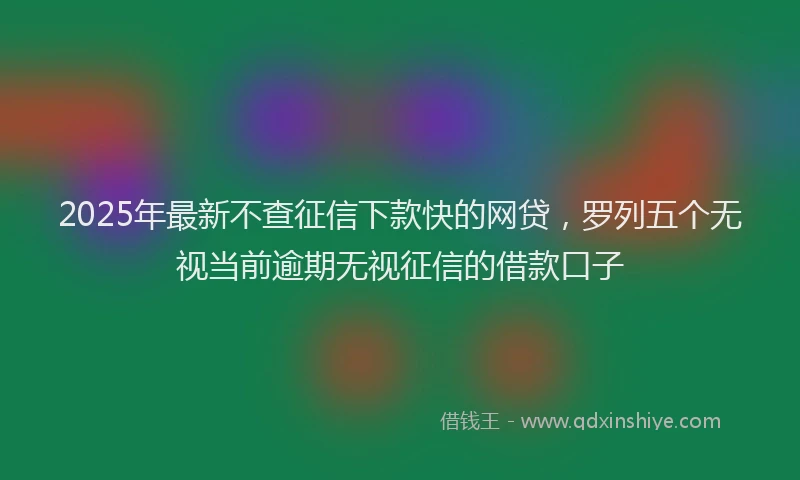 2025年最新不查征信下款快的网贷，罗列五个无视当前逾期无视征信的借款口子