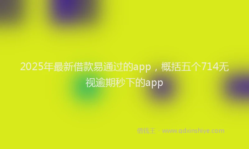 2025年最新借款易通过的app，概括五个714无视逾期秒下的app