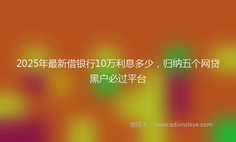 2025年最新借银行10万利息多少，归纳五个网贷黑户必过平台