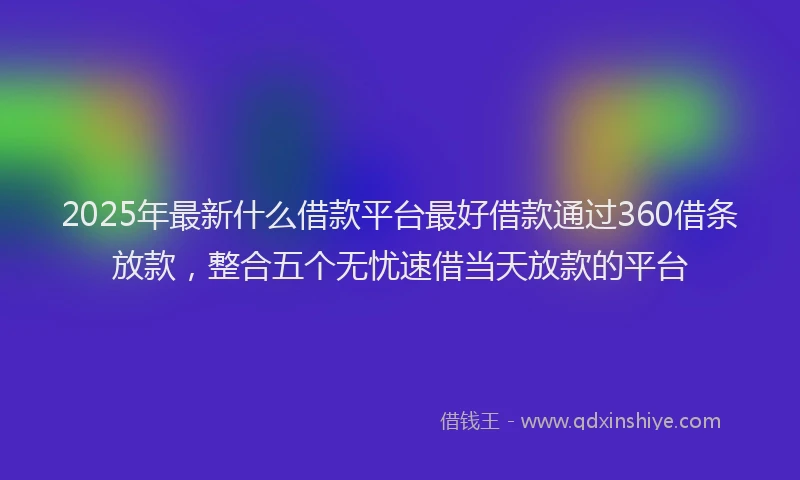 2025年最新什么借款平台最好借款通过360借条放款，整合五个无忧速借当天放款的平台
