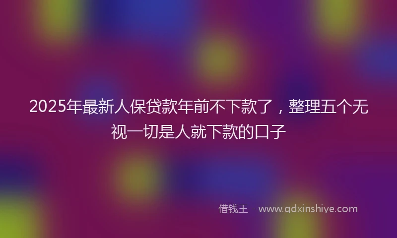 2025年最新人保贷款年前不下款了，整理五个无视一切是人就下款的口子