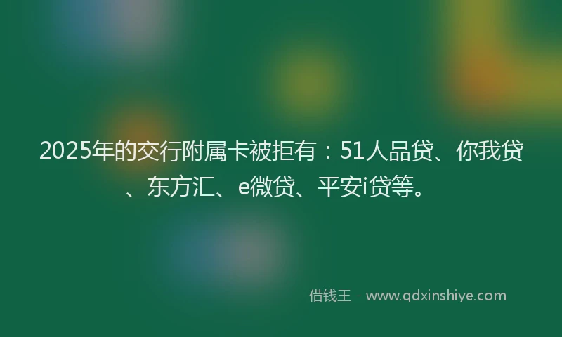2025年的交行附属卡被拒有：51人品贷、你我贷、东方汇、e微贷、平安i贷等。