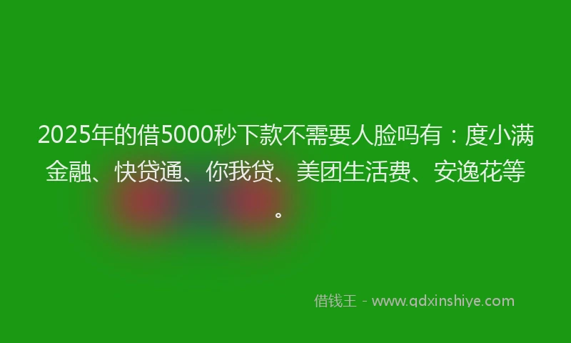 2025年的借5000秒下款不需要人脸吗有：度小满金融、快贷通、你我贷、美团生活费、安逸花等。