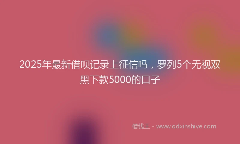2025年最新借呗记录上征信吗，罗列5个无视双黑下款5000的口子