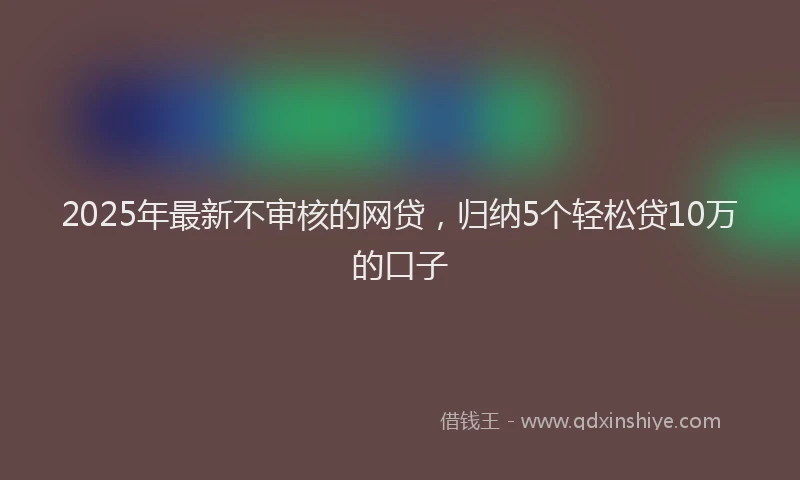 2025年最新不审核的网贷，归纳5个轻松贷10万的口子