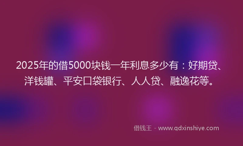 2025年的借5000块钱一年利息多少有：好期贷、洋钱罐、平安口袋银行、人人贷、融逸花等。