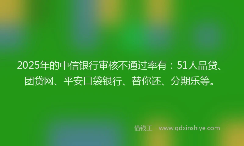 2025年的中信银行审核不通过率有：51人品贷、团贷网、平安口袋银行、替你还、分期乐等。