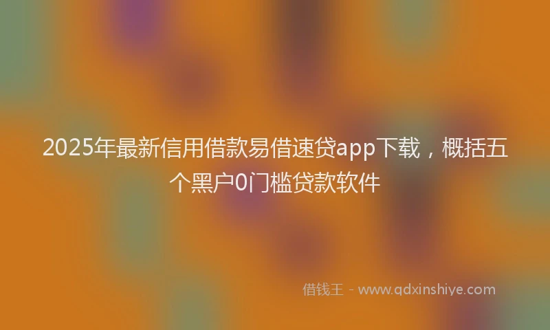 2025年最新信用借款易借速贷app下载，概括五个黑户0门槛贷款软件