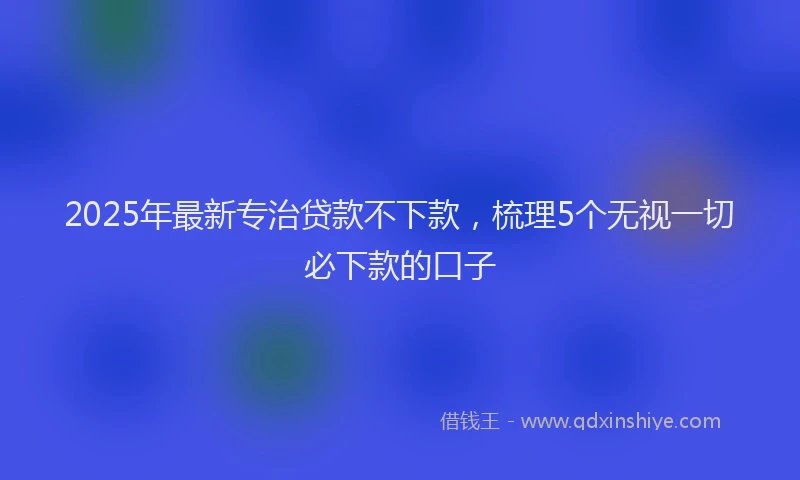 2025年最新专治贷款不下款，梳理5个无视一切必下款的口子