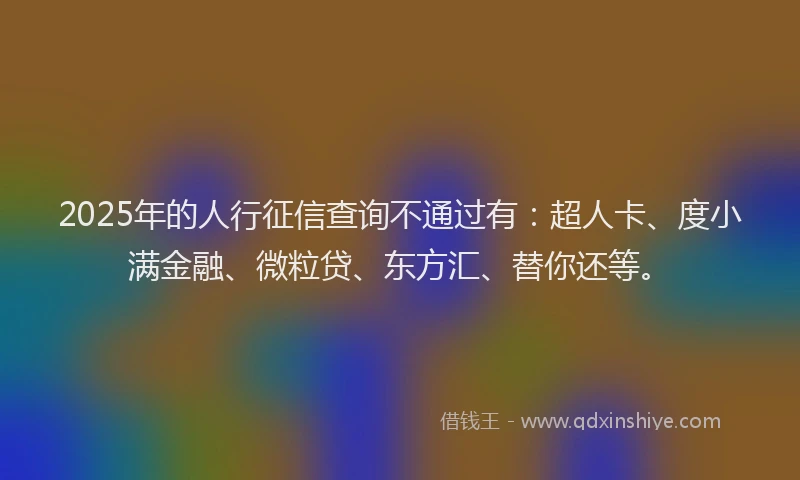 2025年的人行征信查询不通过有：超人卡、度小满金融、微粒贷、东方汇、替你还等。