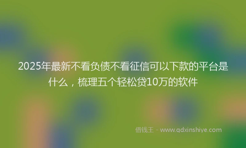 2025年最新不看负债不看征信可以下款的平台是什么，梳理五个轻松贷10万的软件