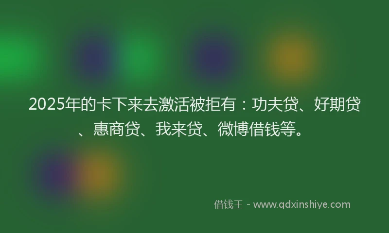 2025年的卡下来去激活被拒有：功夫贷、好期贷、惠商贷、我来贷、微博借钱等。