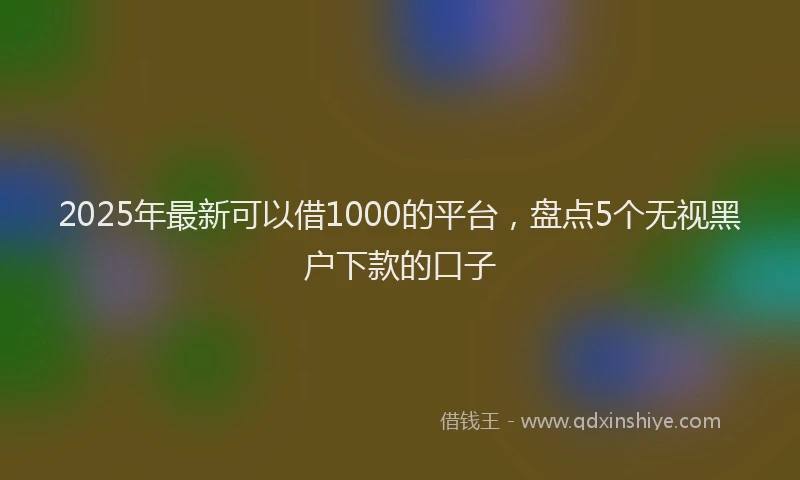 2025年最新可以借1000的平台，盘点5个无视黑户下款的口子
