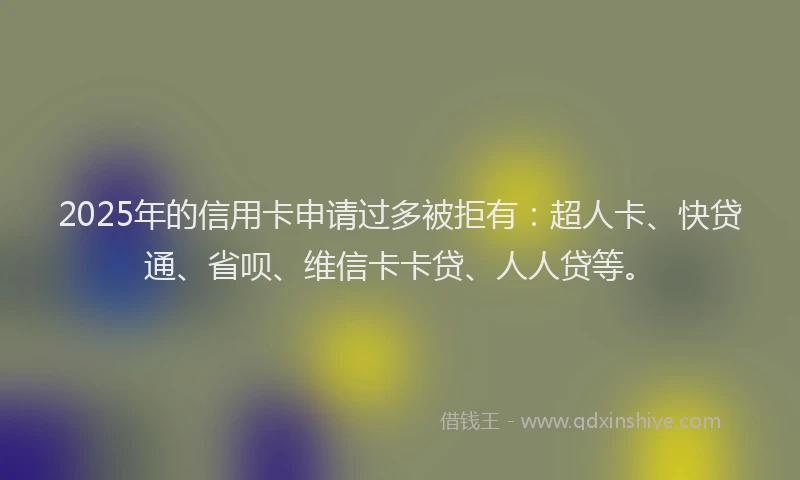 2025年的信用卡申请过多被拒有：超人卡、快贷通、省呗、维信卡卡贷、人人贷等。