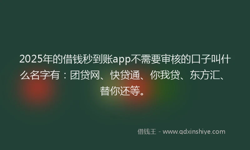 2025年的借钱秒到账app不需要审核的口子叫什么名字有：团贷网、快贷通、你我贷、东方汇、替你还等。