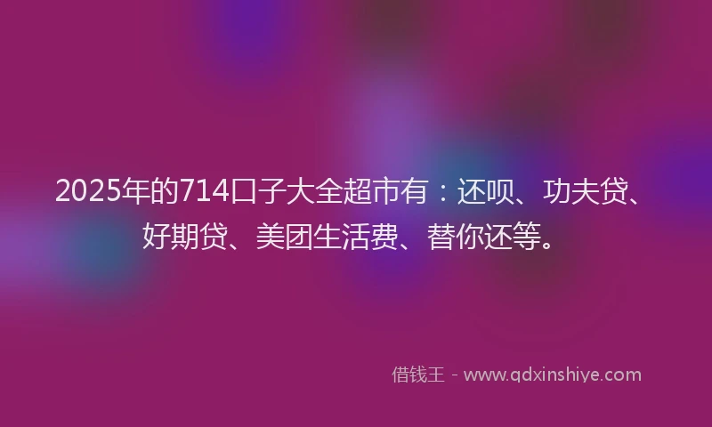 2025年的714口子大全超市有：还呗、功夫贷、好期贷、美团生活费、替你还等。