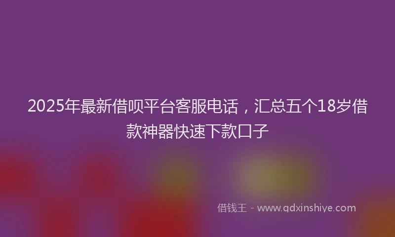2025年最新借呗平台客服电话，汇总五个18岁借款神器快速下款口子