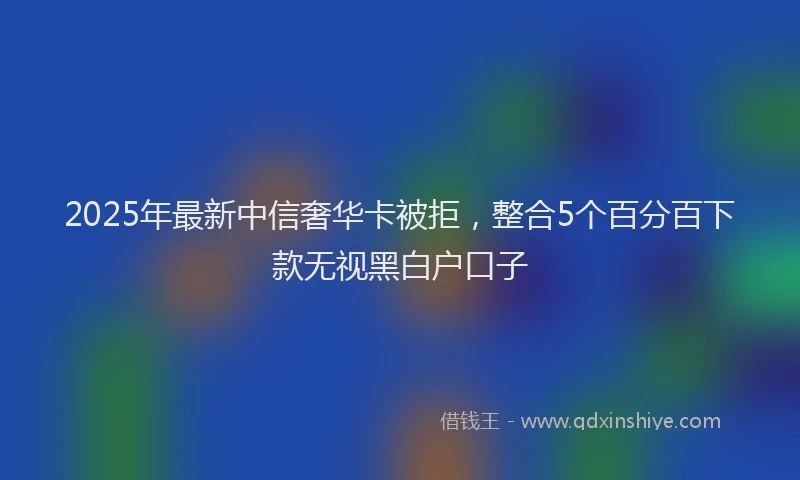 2025年最新中信奢华卡被拒，整合5个百分百下款无视黑白户口子