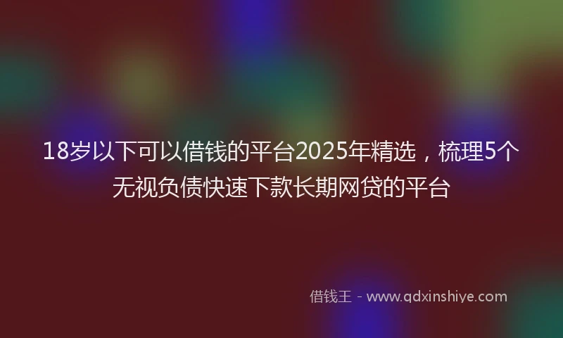 18岁以下可以借钱的平台2025年精选，梳理5个无视负债快速下款长期网贷的平台
