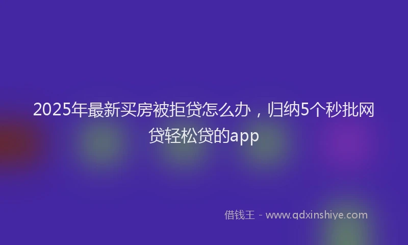 2025年最新买房被拒贷怎么办，归纳5个秒批网贷轻松贷的app