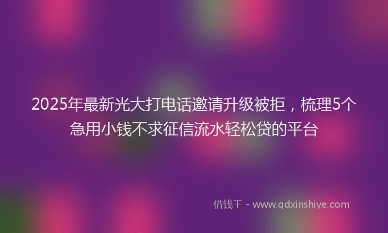 2025年最新光大打电话邀请升级被拒，梳理5个急用小钱不求征信流水轻松贷的平台
