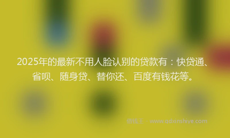 2025年的最新不用人脸认别的贷款有：快贷通、省呗、随身贷、替你还、百度有钱花等。