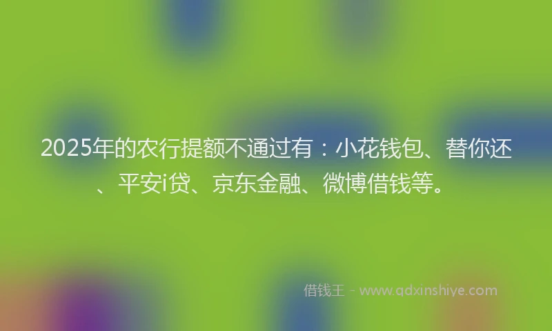 2025年的农行提额不通过有：小花钱包、替你还、平安i贷、京东金融、微博借钱等。