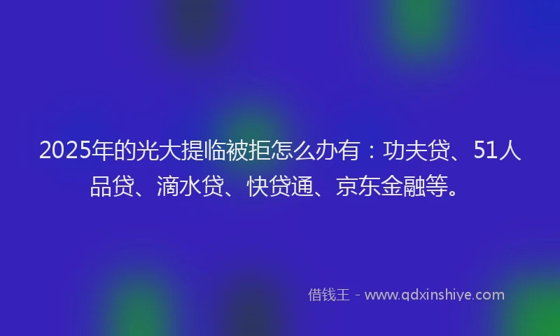 2025年的光大提临被拒怎么办有：功夫贷、51人品贷、滴水贷、快贷通、京东金融等。