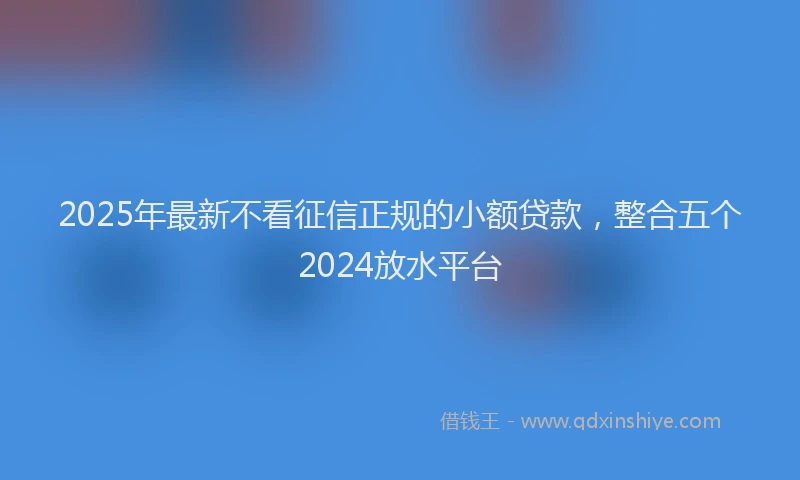 2025年最新不看征信正规的小额贷款，整合五个2024放水平台