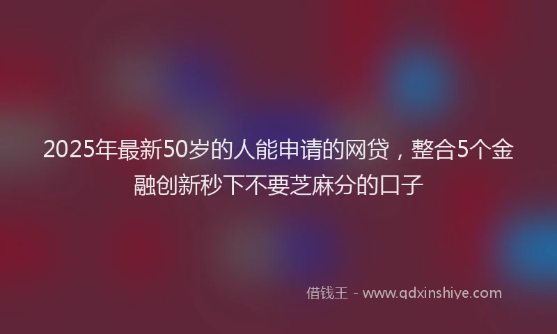 2025年最新50岁的人能申请的网贷，整合5个金融创新秒下不要芝麻分的口子