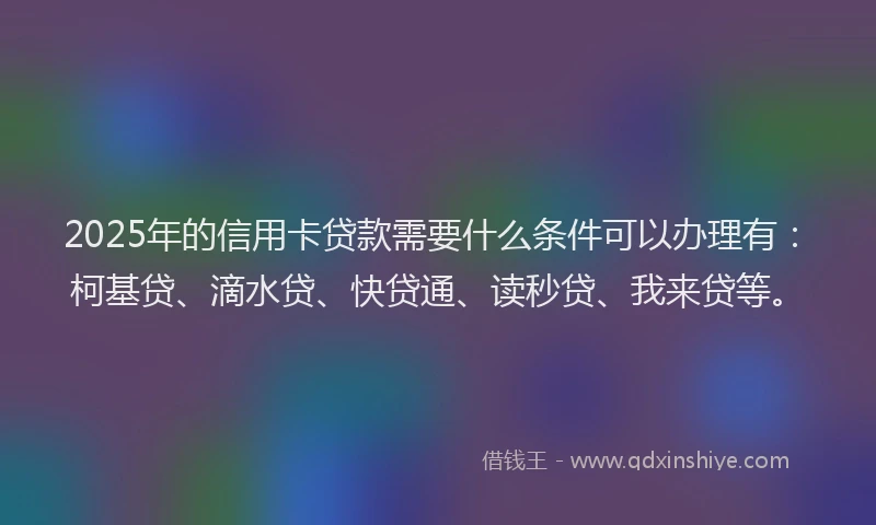 2025年的信用卡贷款需要什么条件可以办理有：柯基贷、滴水贷、快贷通、读秒贷、我来贷等。