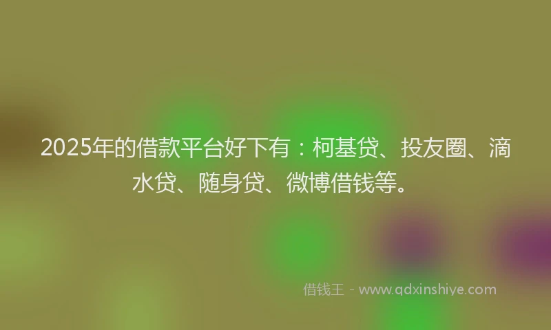 2025年的借款平台好下有：柯基贷、投友圈、滴水贷、随身贷、微博借钱等。