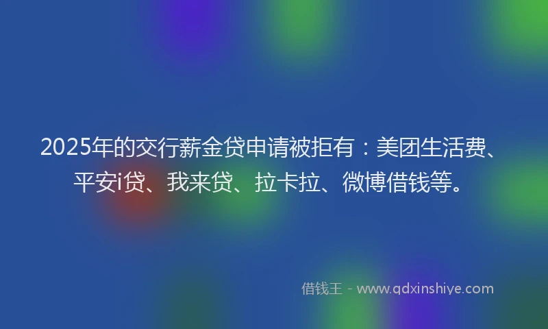 2025年的交行薪金贷申请被拒有：美团生活费、平安i贷、我来贷、拉卡拉、微博借钱等。
