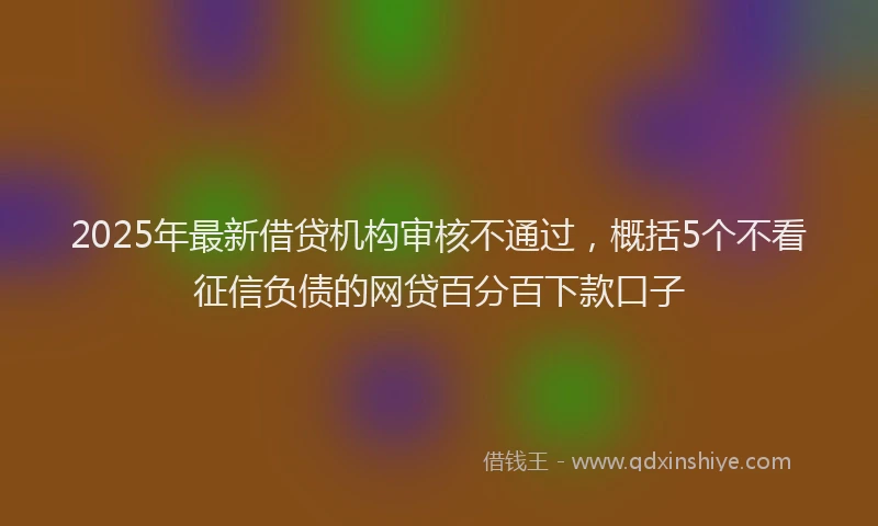 2025年最新借贷机构审核不通过，概括5个不看征信负债的网贷百分百下款口子