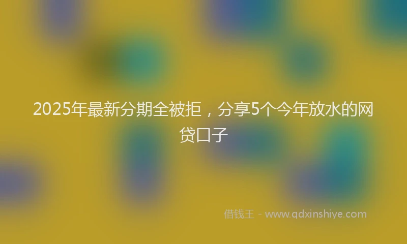 2025年最新分期全被拒，分享5个今年放水的网贷口子