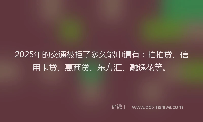 2025年的交通被拒了多久能申请有：拍拍贷、信用卡贷、惠商贷、东方汇、融逸花等。
