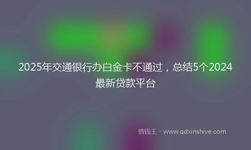 2025年交通银行办白金卡不通过，总结5个2024最新贷款平台