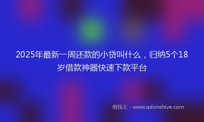 2025年最新一周还款的小贷叫什么，归纳5个18岁借款神器快速下款平台