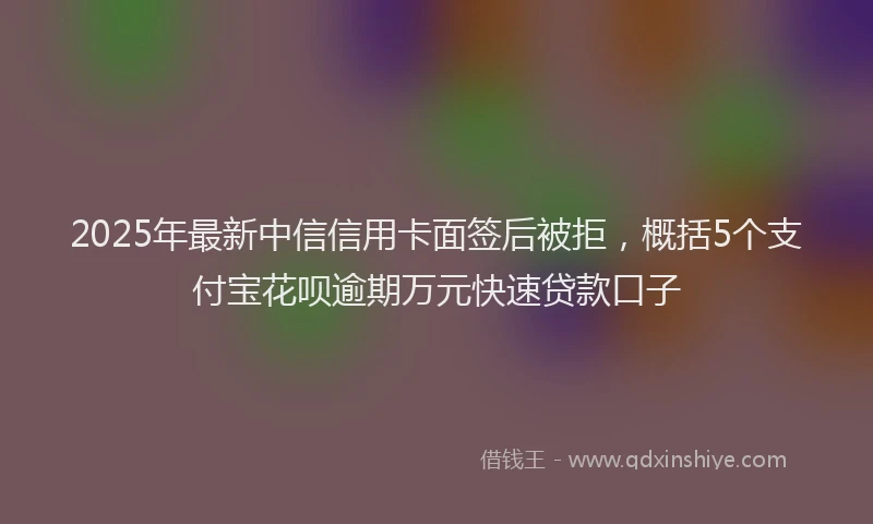 2025年最新中信信用卡面签后被拒，概括5个支付宝花呗逾期万元快速贷款口子