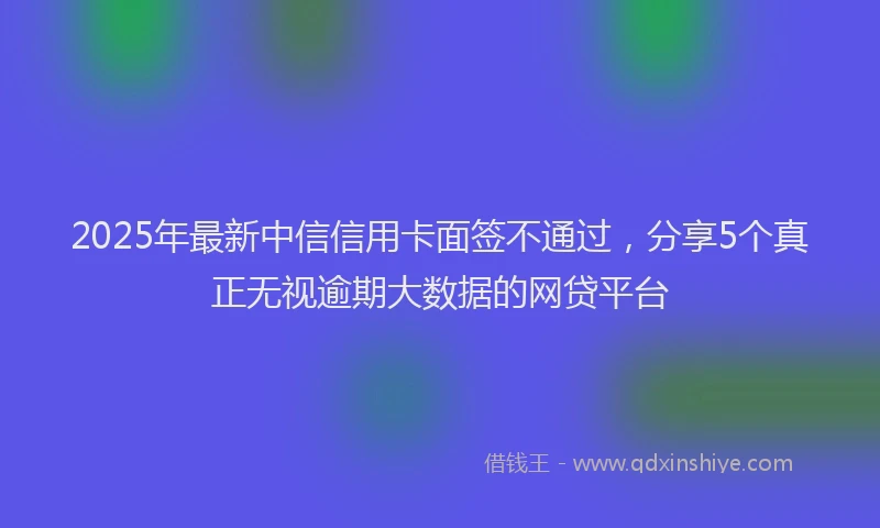 2025年最新中信信用卡面签不通过，分享5个真正无视逾期大数据的网贷平台