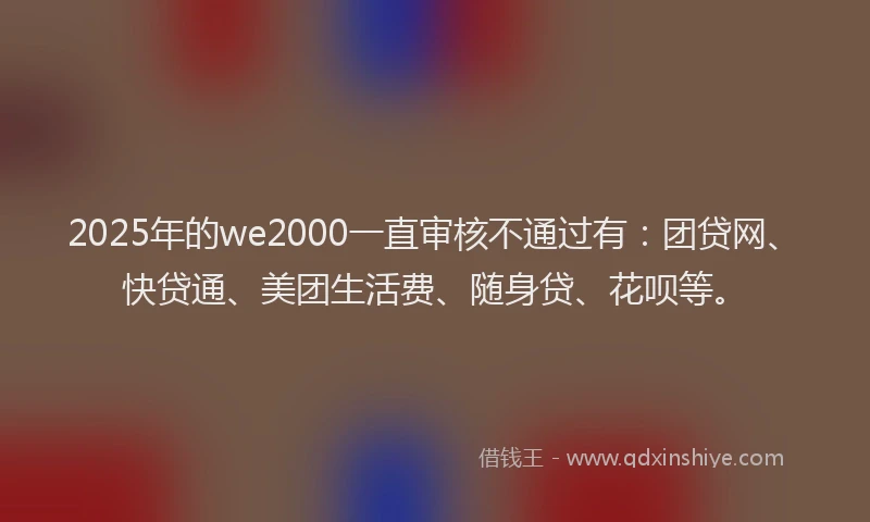 2025年的we2000一直审核不通过有：团贷网、快贷通、美团生活费、随身贷、花呗等。