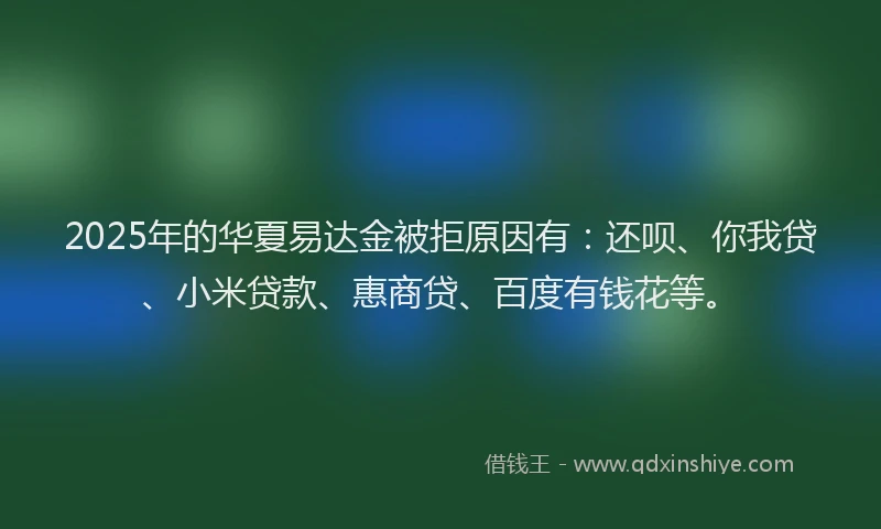 2025年的华夏易达金被拒原因有：还呗、你我贷、小米贷款、惠商贷、百度有钱花等。