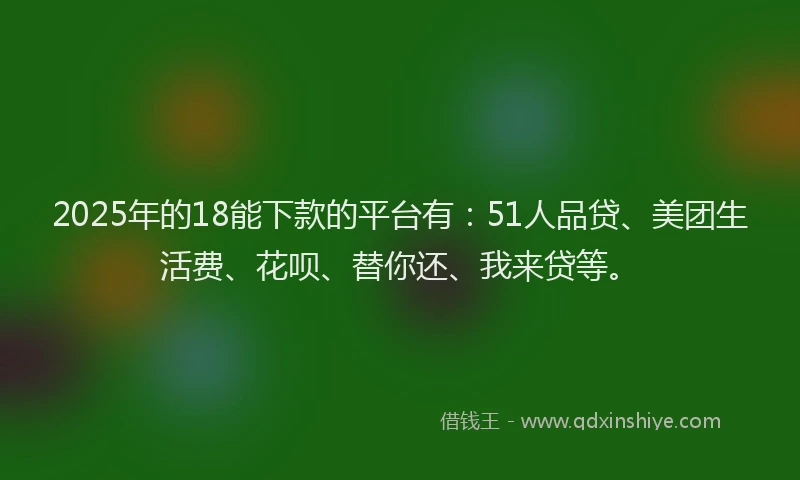 2025年的18能下款的平台有：51人品贷、美团生活费、花呗、替你还、我来贷等。