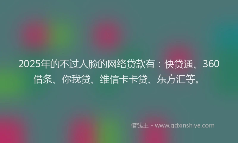 2025年的不过人脸的网络贷款有：快贷通、360借条、你我贷、维信卡卡贷、东方汇等。