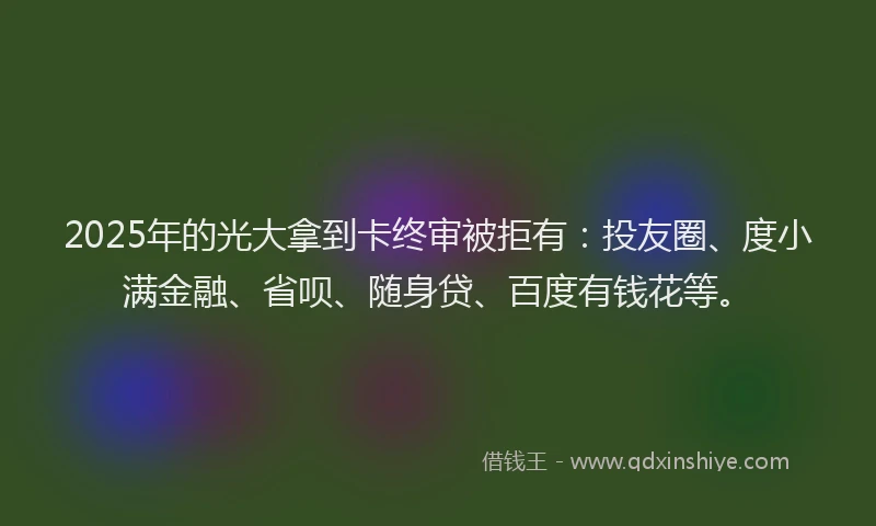 2025年的光大拿到卡终审被拒有：投友圈、度小满金融、省呗、随身贷、百度有钱花等。