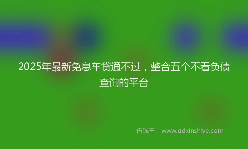 2025年最新免息车贷通不过，整合五个不看负债查询的平台