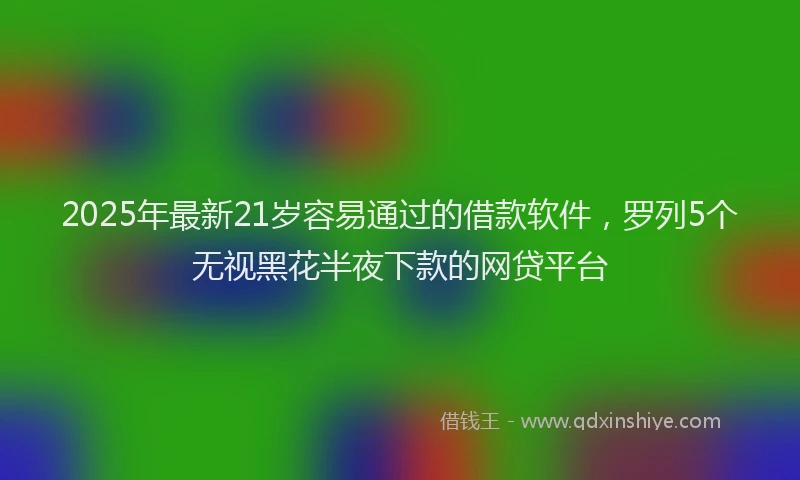 2025年最新21岁容易通过的借款软件，罗列5个无视黑花半夜下款的网贷平台