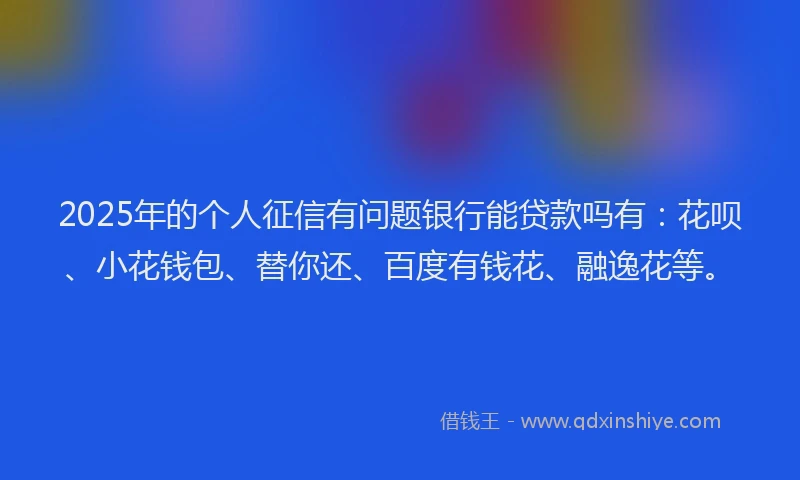 2025年的个人征信有问题银行能贷款吗有：花呗、小花钱包、替你还、百度有钱花、融逸花等。