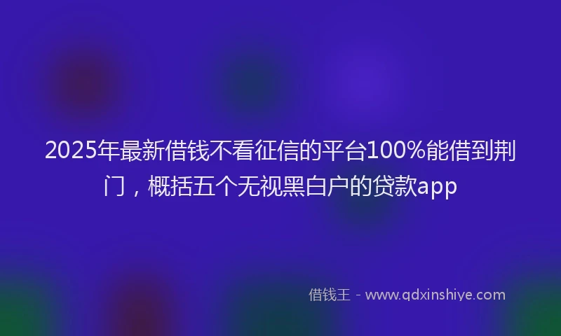 2025年最新借钱不看征信的平台100%能借到荆门，概括五个无视黑白户的贷款app