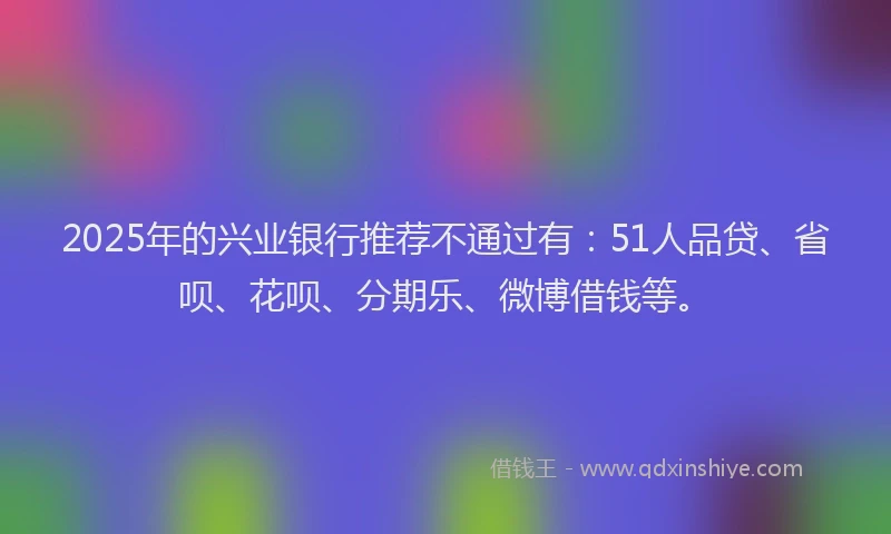 2025年的兴业银行推荐不通过有：51人品贷、省呗、花呗、分期乐、微博借钱等。